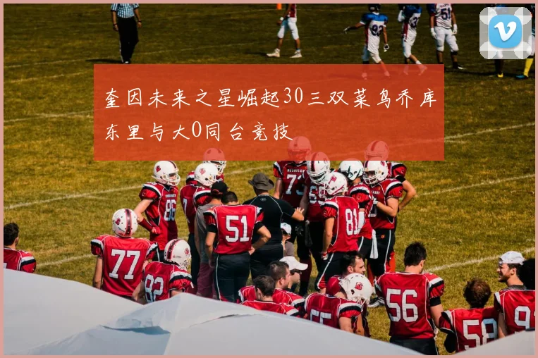 奎因未来之星崛起30三双菜鸟乔库东里与大O同台竞技