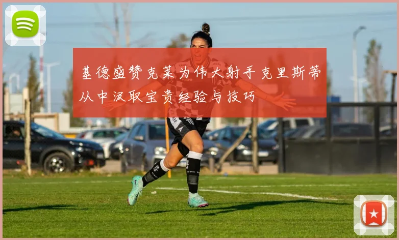 基德盛赞克莱为伟大射手克里斯蒂从中汲取宝贵经验与技巧