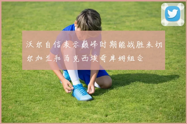 沃尔自信表示巅峰时期能战胜米切尔加兰和马克西埃奇库姆组合