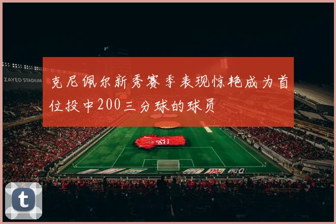 克尼佩尔新秀赛季表现惊艳成为首位投中200三分球的球员