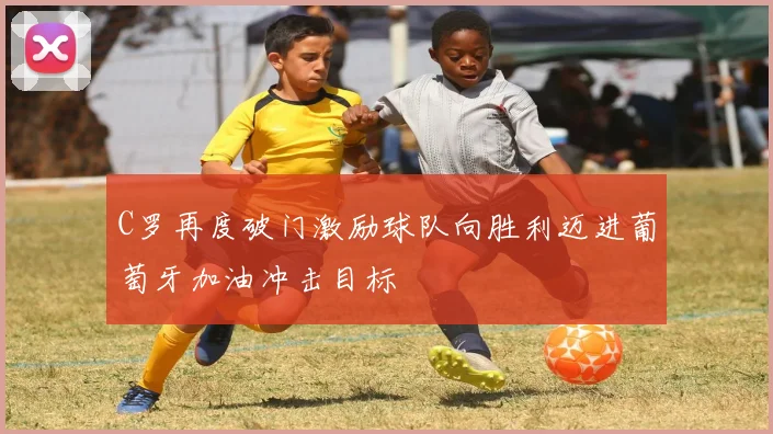 C罗再度破门激励球队向胜利迈进葡萄牙加油冲击目标