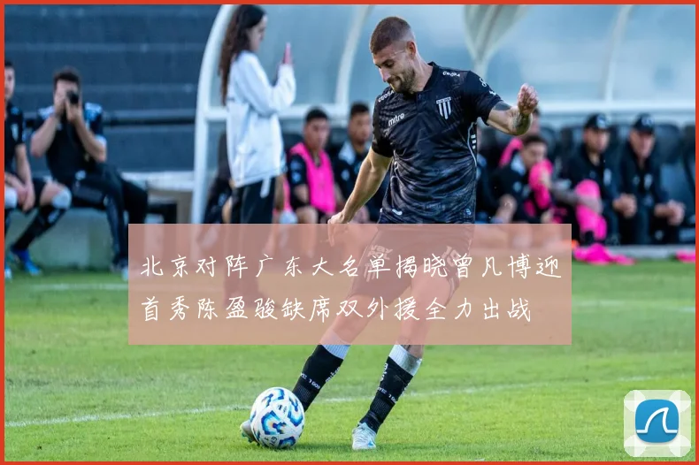 北京对阵广东大名单揭晓曾凡博迎首秀陈盈骏缺席双外援全力出战