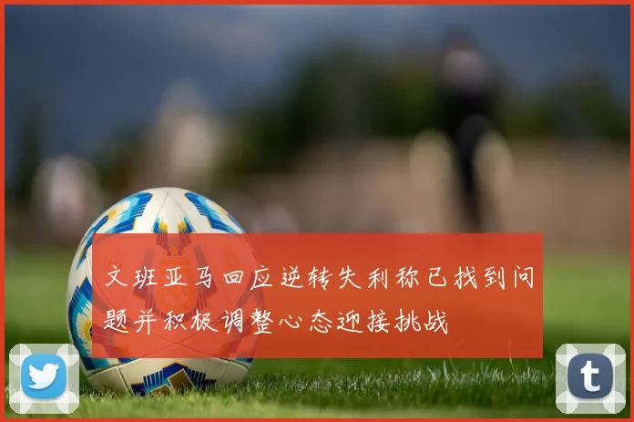 文班亚马回应逆转失利称已找到问题并积极调整心态迎接挑战