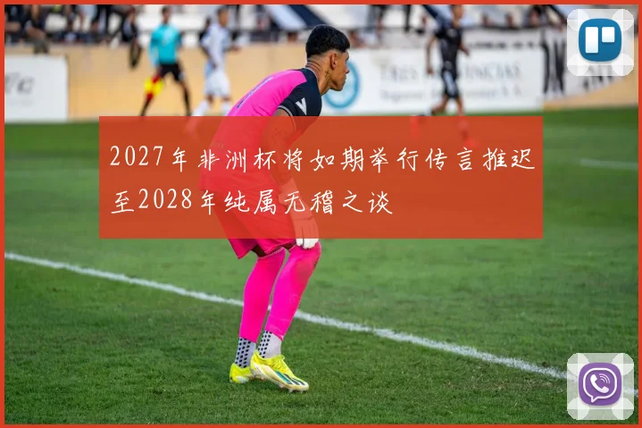 2027年非洲杯将如期举行传言推迟至2028年纯属无稽之谈