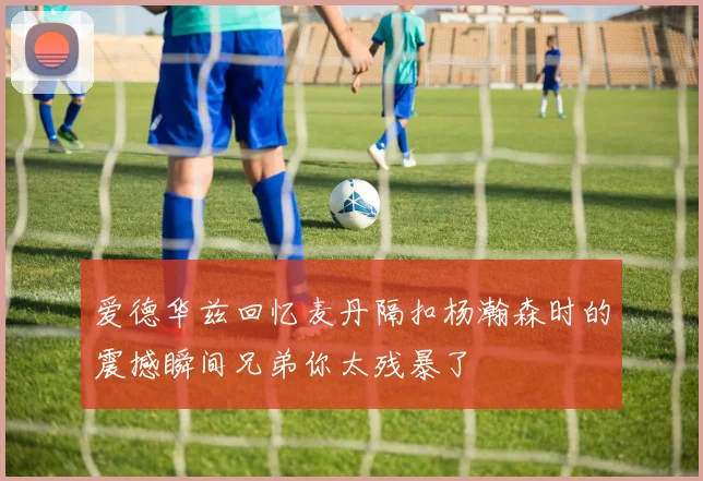 爱德华兹回忆麦丹隔扣杨瀚森时的震撼瞬间兄弟你太残暴了