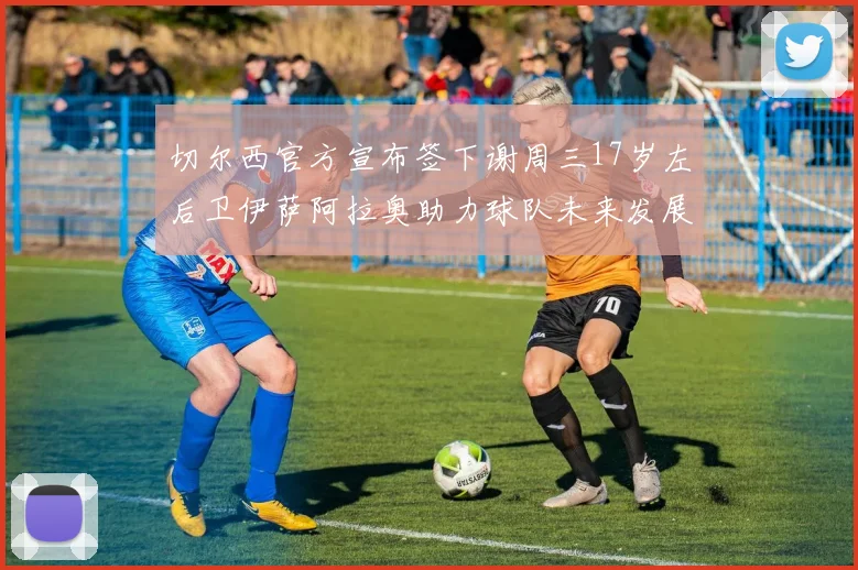 切尔西官方宣布签下谢周三17岁左后卫伊萨阿拉奥助力球队未来发展