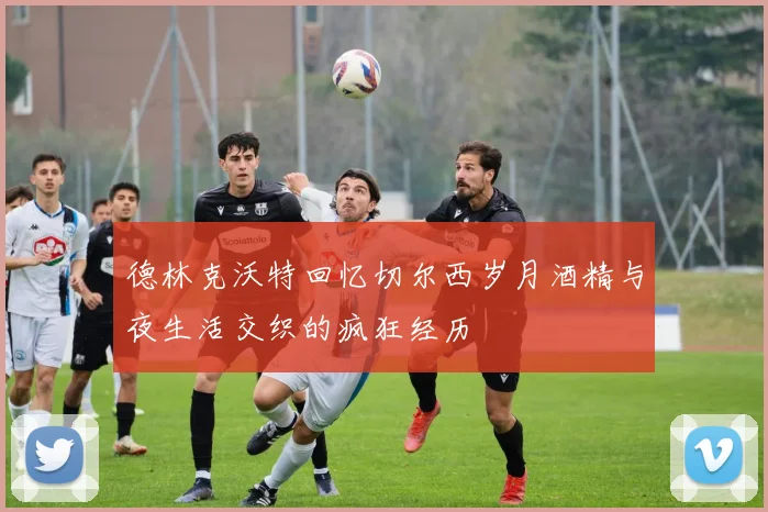 德林克沃特回忆切尔西岁月酒精与夜生活交织的疯狂经历