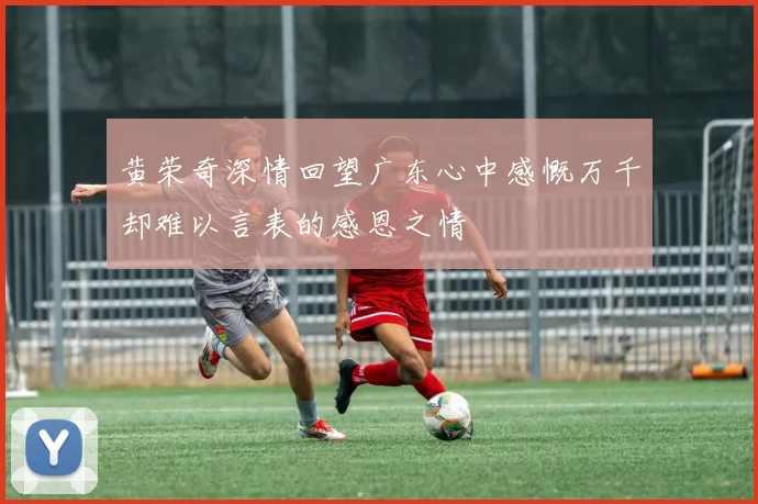 黄荣奇深情回望广东心中感慨万千却难以言表的感恩之情