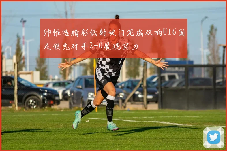 帅惟浩精彩低射破门完成双响U16国足领先对手2-0展现实力