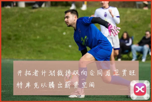 开拓者计划裁掉双向合同后卫贾旺特库克以腾出薪资空间