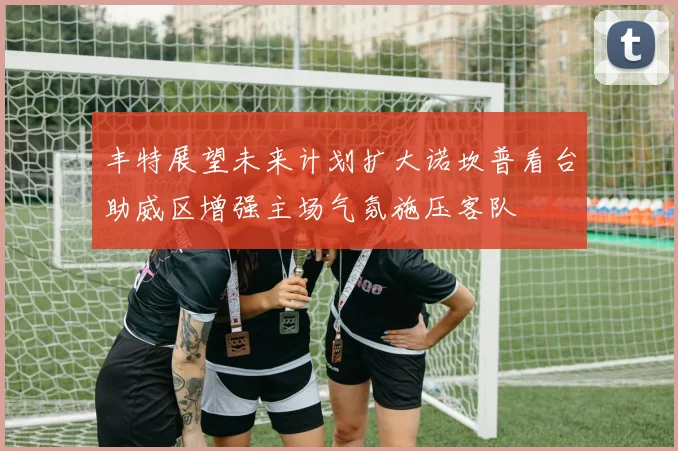 丰特展望未来计划扩大诺坎普看台助威区增强主场气氛施压客队