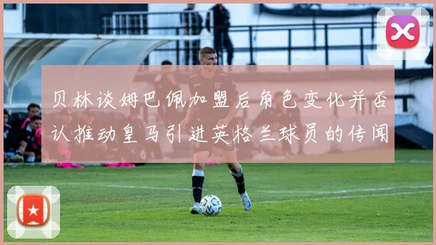 贝林谈姆巴佩加盟后角色变化并否认推动皇马引进英格兰球员的传闻