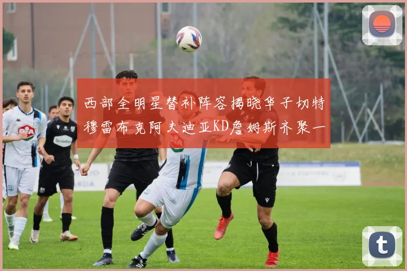 西部全明星替补阵容揭晓华子切特穆雷布克阿夫迪亚KD詹姆斯齐聚一堂