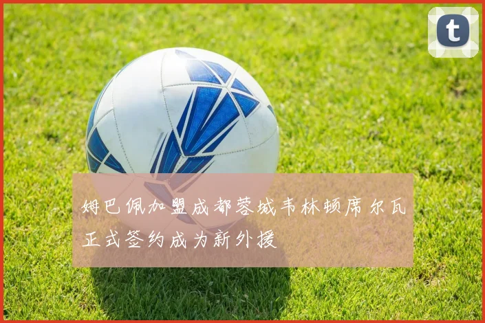 姆巴佩加盟成都蓉城韦林顿席尔瓦正式签约成为新外援
