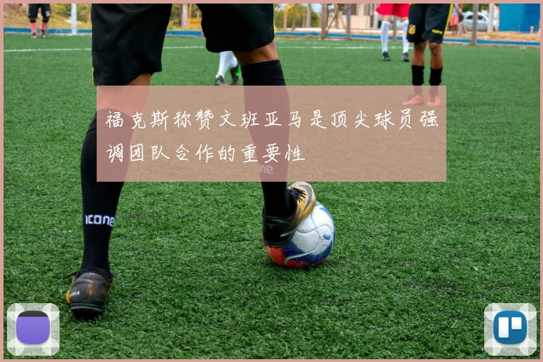 福克斯称赞文班亚马是顶尖球员强调团队合作的重要性