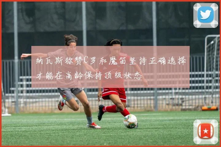 纳瓦斯称赞C罗和魔笛坚持正确选择才能在高龄保持顶级状态