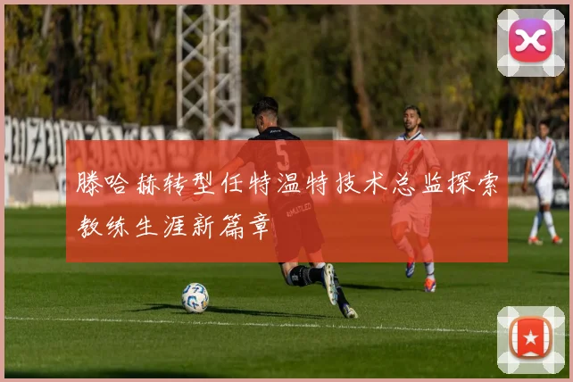 滕哈赫转型任特温特技术总监探索教练生涯新篇章
