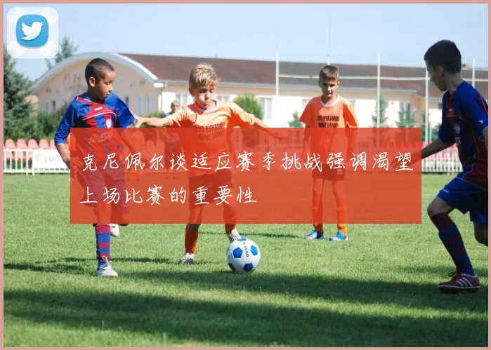 克尼佩尔谈适应赛季挑战强调渴望上场比赛的重要性