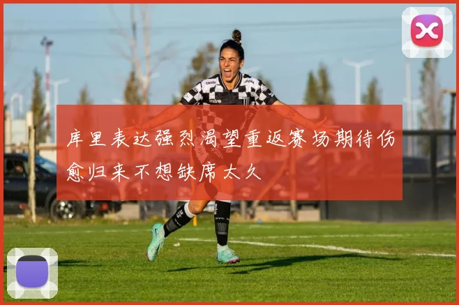 库里表达强烈渴望重返赛场期待伤愈归来不想缺席太久