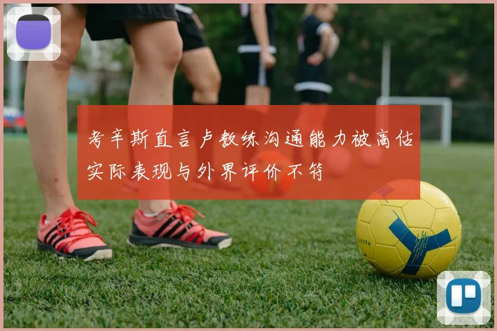 考辛斯直言卢教练沟通能力被高估实际表现与外界评价不符