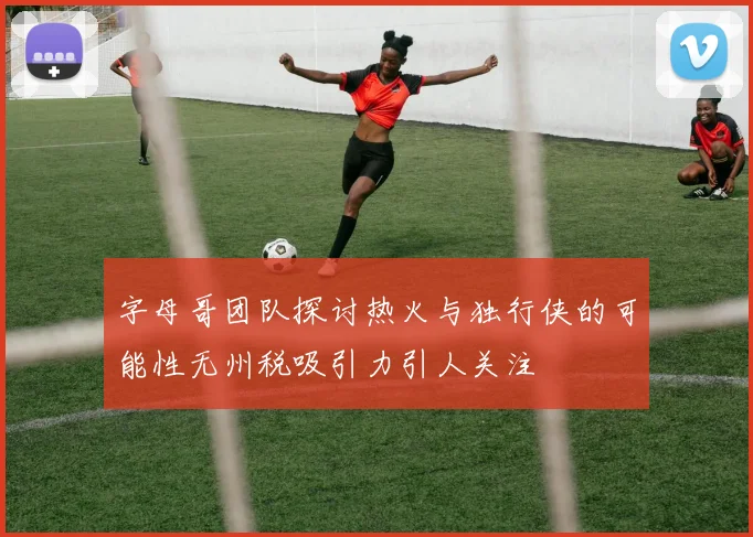 字母哥团队探讨热火与独行侠的可能性无州税吸引力引人关注