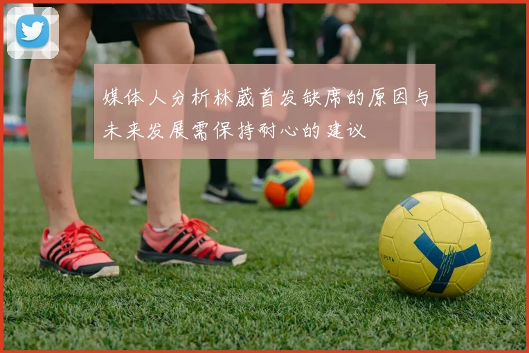 媒体人分析林葳首发缺席的原因与未来发展需保持耐心的建议