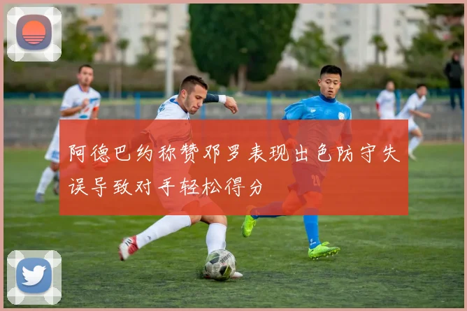 阿德巴约称赞邓罗表现出色防守失误导致对手轻松得分