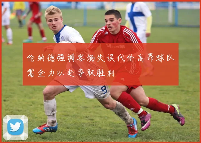 伦纳德强调客场失误代价高昂球队需全力以赴争取胜利