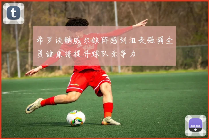 希罗谈鲍威尔缺阵感到沮丧强调全员健康将提升球队竞争力