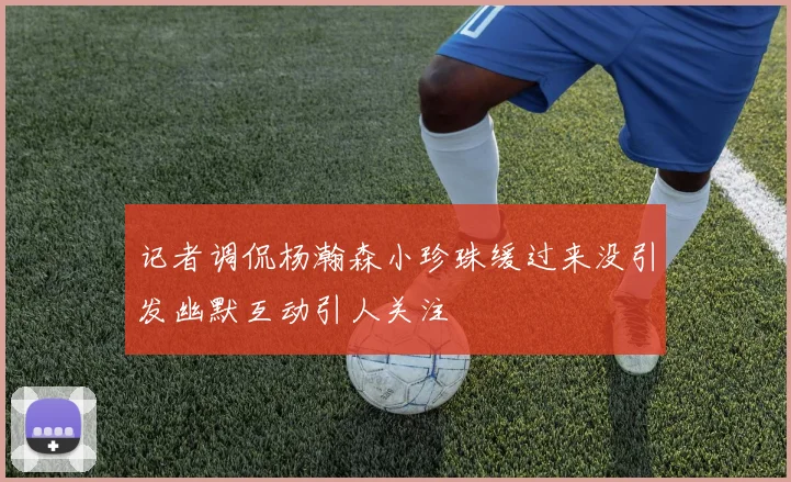 记者调侃杨瀚森小珍珠缓过来没引发幽默互动引人关注