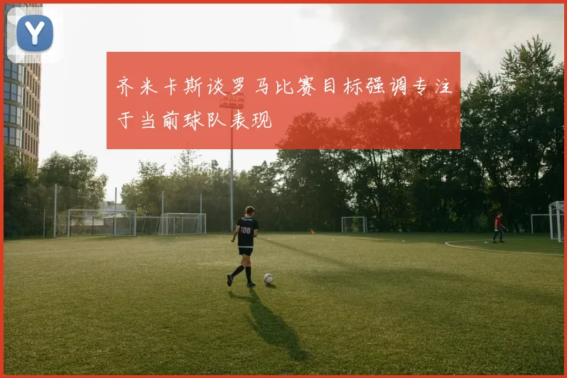 齐米卡斯谈罗马比赛目标强调专注于当前球队表现